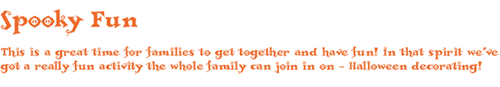 Spooky Fun! This is a great time for families to get together and have fun! In that spirit we've got a really fun activity the whole family can join in on – Halloween decorating!